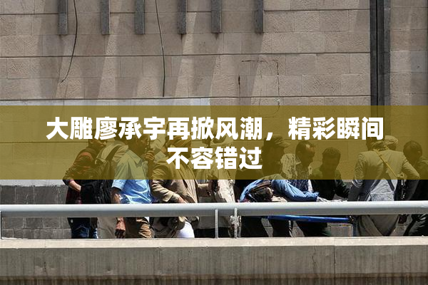 大雕廖承宇再掀风潮，精彩瞬间不容错过