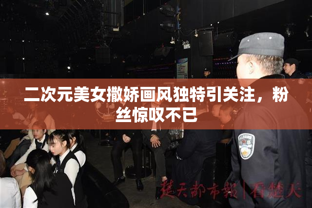 二次元美女撒娇画风独特引关注，粉丝惊叹不已