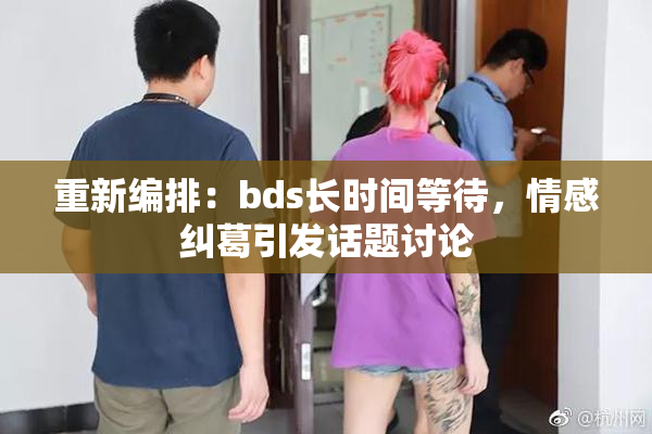 重新编排：bds长时间等待，情感纠葛引发话题讨论
