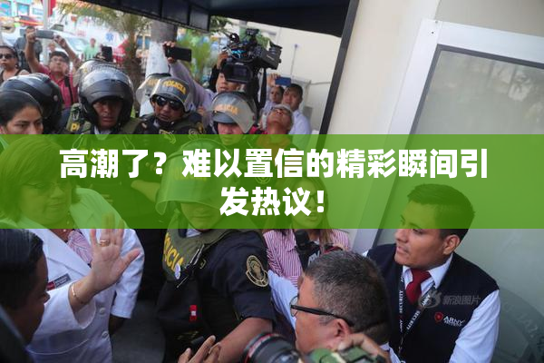 高潮了？难以置信的精彩瞬间引发热议！