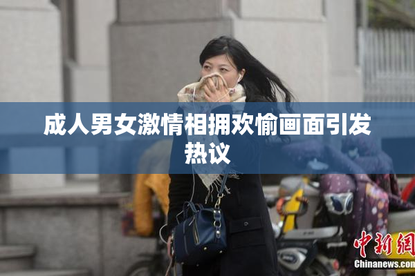 成人男女激情相拥欢愉画面引发热议