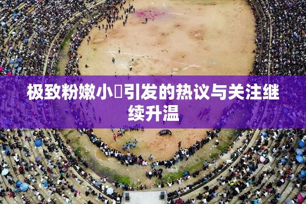 极致粉嫩小泬引发的热议与关注继续升温