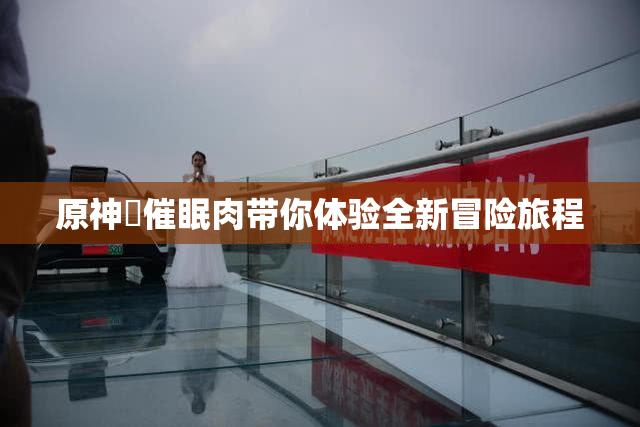 原神婬催眠肉带你体验全新冒险旅程