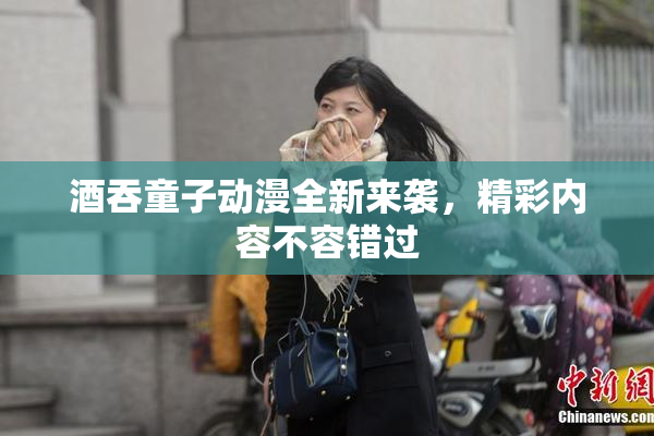 酒吞童子动漫全新来袭，精彩内容不容错过