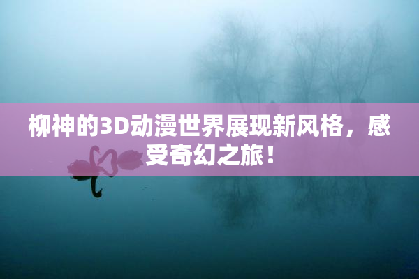 柳神的3D动漫世界展现新风格，感受奇幻之旅！