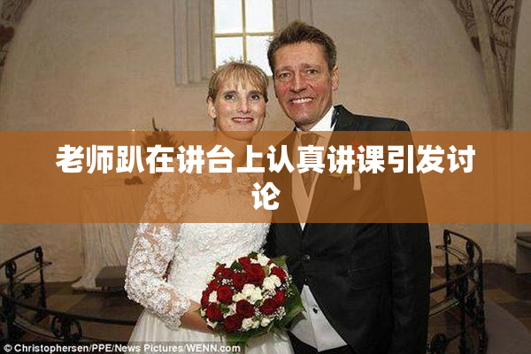 老师趴在讲台上认真讲课引发讨论