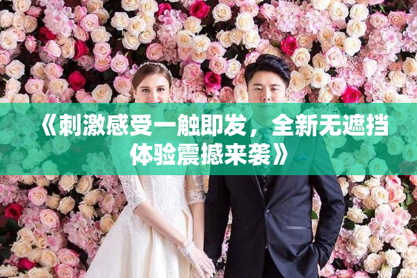 《刺激感受一触即发，全新无遮挡体验震撼来袭》