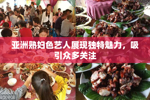 亚洲熟妇色艺人展现独特魅力，吸引众多关注