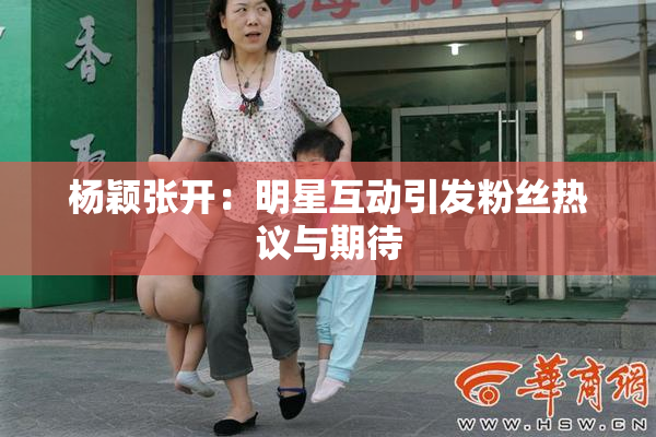 杨颖张开：明星互动引发粉丝热议与期待