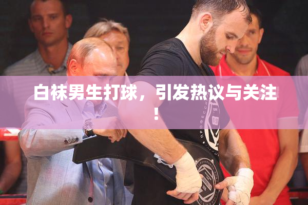 白袜男生打球，引发热议与关注！