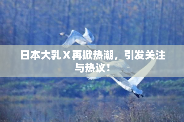 日本大乳Ⅹ再掀热潮，引发关注与热议！