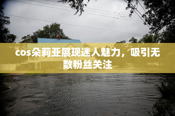cos朵莉亚展现迷人魅力，吸引无数粉丝关注