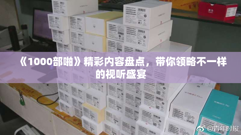 《1000部啪》精彩内容盘点，带你领略不一样的视听盛宴