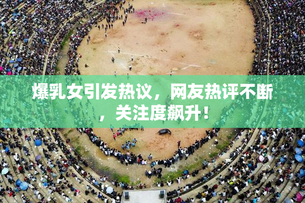 爆乳女引发热议，网友热评不断，关注度飙升！