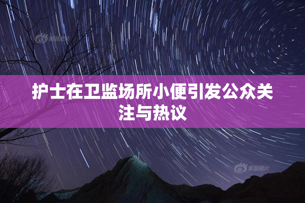 护士在卫监场所小便引发公众关注与热议