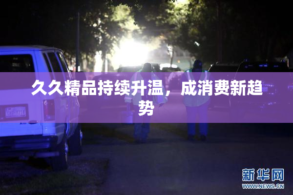 久久精品持续升温，成消费新趋势