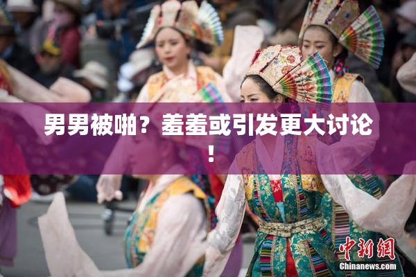 男男被啪？羞羞或引发更大讨论！