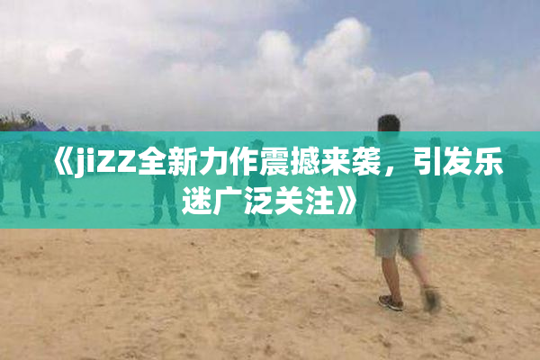 《jiZZ全新力作震撼来袭，引发乐迷广泛关注》