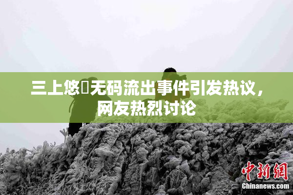 三上悠亜无码流出事件引发热议，网友热烈讨论
