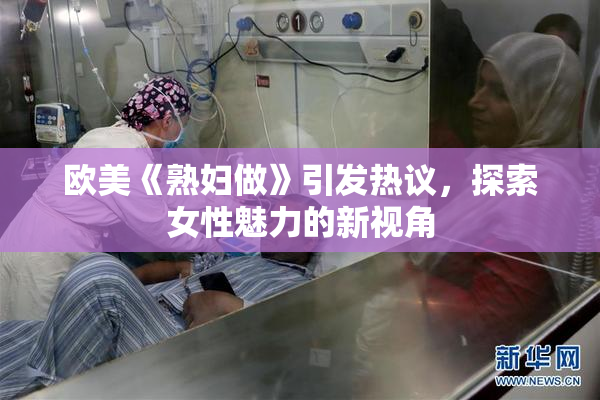 欧美《熟妇做》引发热议，探索女性魅力的新视角