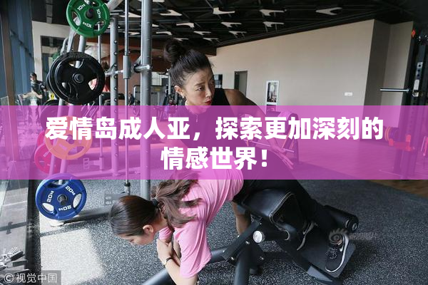 爱情岛成人亚，探索更加深刻的情感世界！