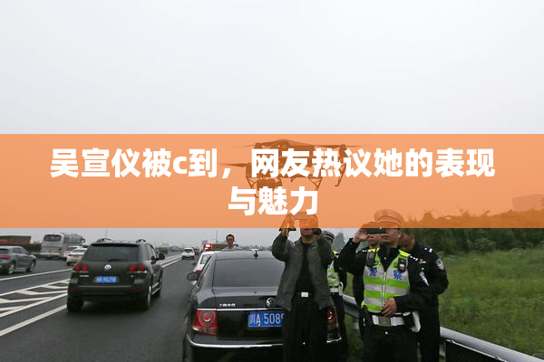 吴宣仪被c到，网友热议她的表现与魅力