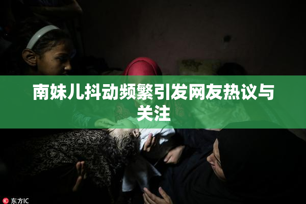 南妹儿抖动频繁引发网友热议与关注