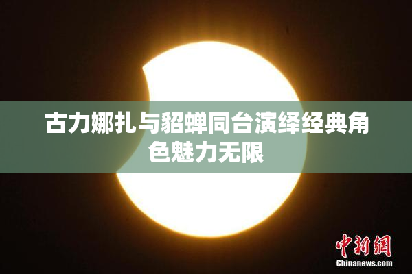 古力娜扎与貂蝉同台演绎经典角色魅力无限