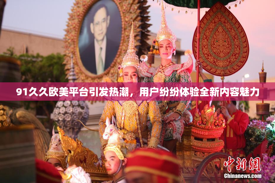 91久久欧美平台引发热潮，用户纷纷体验全新内容魅力