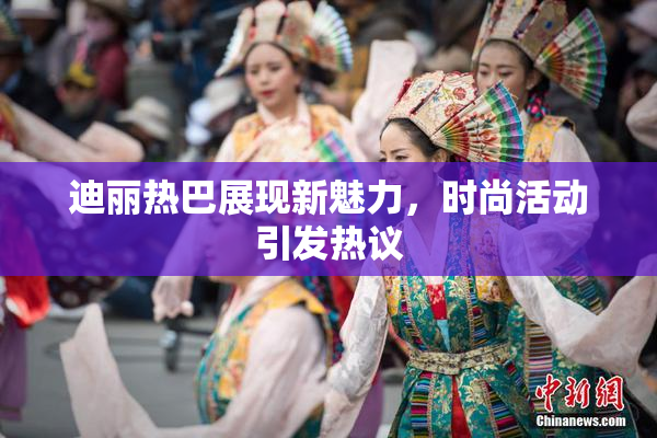 迪丽热巴展现新魅力，时尚活动引发热议