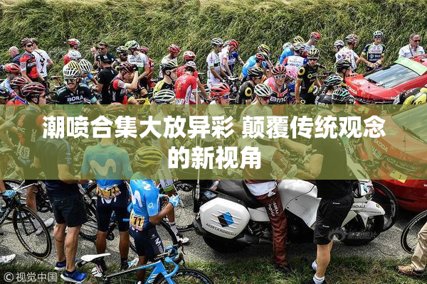 潮喷合集大放异彩 颠覆传统观念的新视角