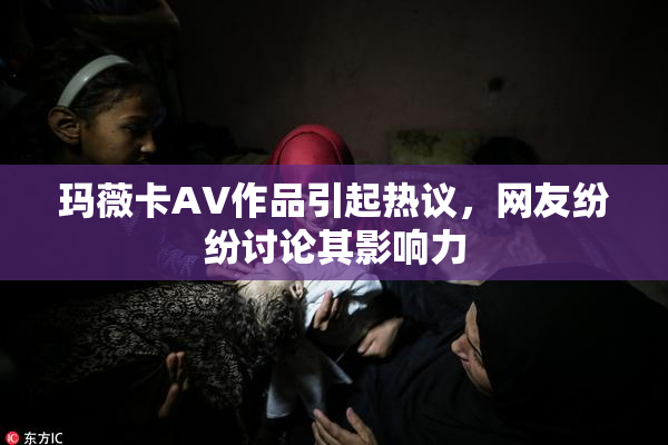 玛薇卡AV作品引起热议，网友纷纷讨论其影响力