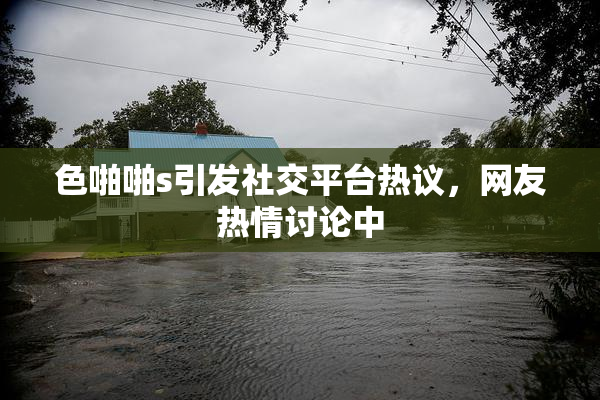 色啪啪s引发社交平台热议，网友热情讨论中