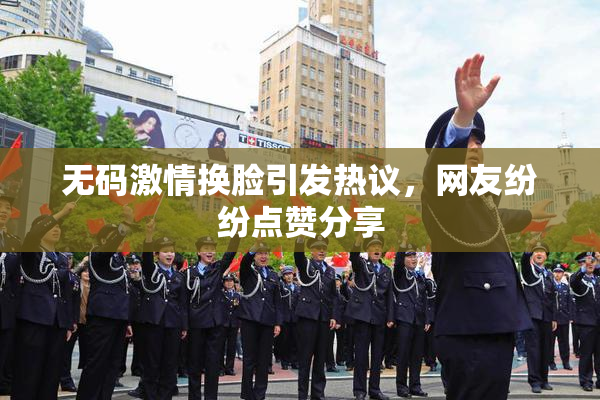 无码激情换脸引发热议，网友纷纷点赞分享