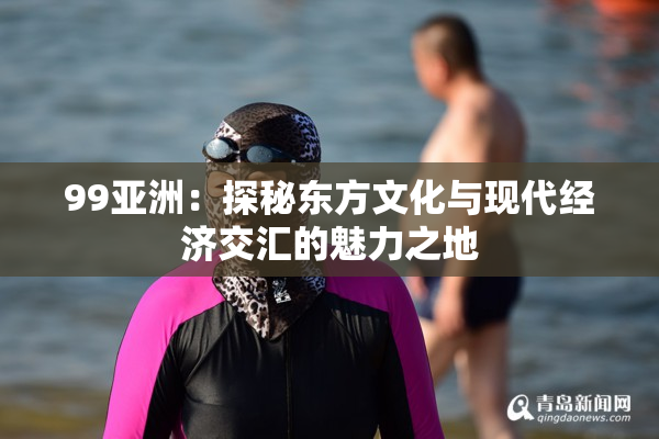 99亚洲：探秘东方文化与现代经济交汇的魅力之地