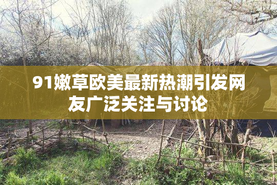 91嫩草欧美最新热潮引发网友广泛关注与讨论