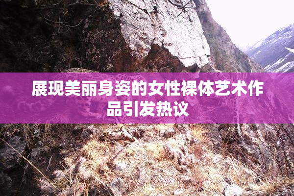 展现美丽身姿的女性裸体艺术作品引发热议