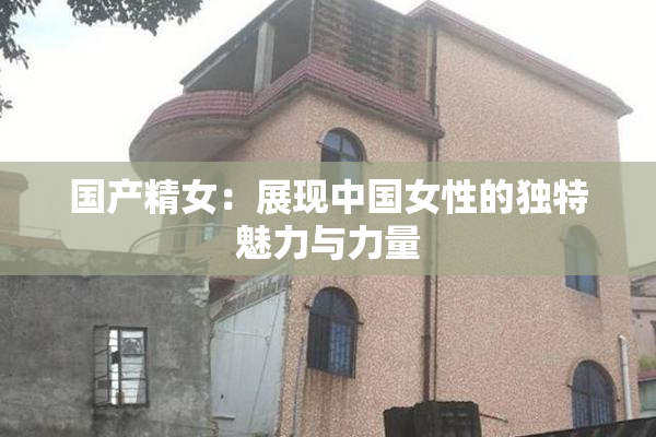 国产精女：展现中国女性的独特魅力与力量