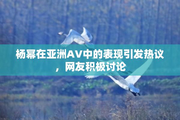 杨幂在亚洲AV中的表现引发热议，网友积极讨论