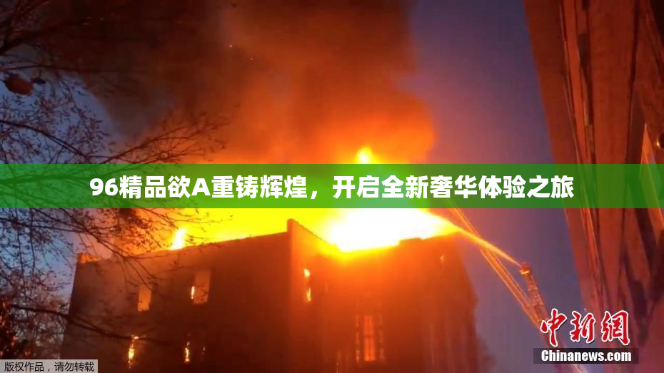96精品欲A重铸辉煌，开启全新奢华体验之旅
