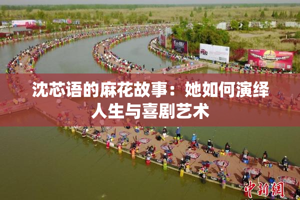 沈芯语的麻花故事：她如何演绎人生与喜剧艺术