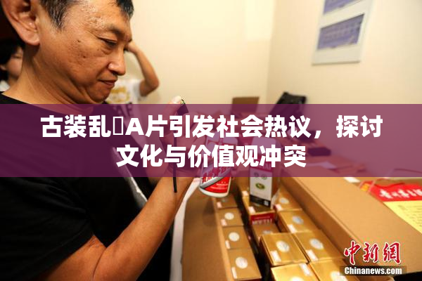 古装乱婬A片引发社会热议，探讨文化与价值观冲突