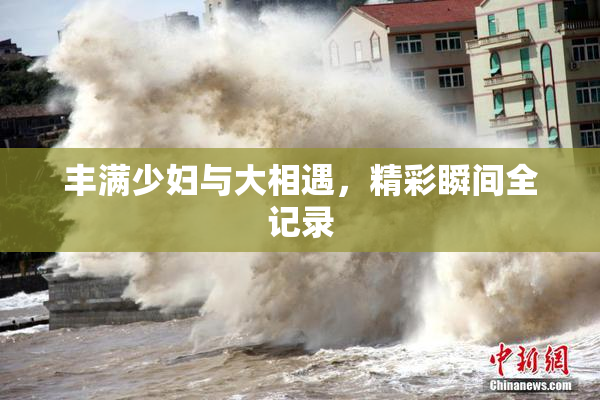 丰满少妇与大相遇，精彩瞬间全记录