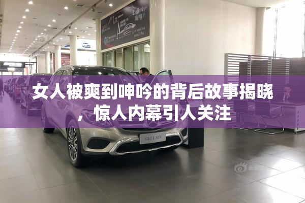 女人被爽到呻吟的背后故事揭晓，惊人内幕引人关注