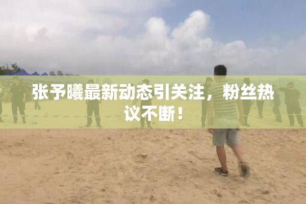 张予曦最新动态引关注，粉丝热议不断！