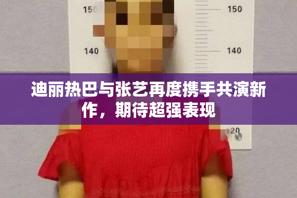 迪丽热巴与张艺再度携手共演新作，期待超强表现