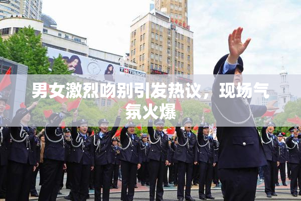 男女激烈吻别引发热议，现场气氛火爆
