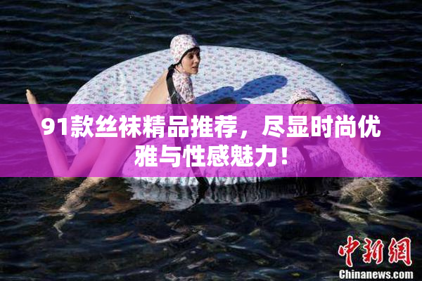 91款丝袜精品推荐，尽显时尚优雅与性感魅力！
