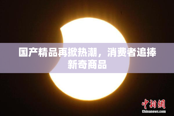 国产精品再掀热潮，消费者追捧新奇商品
