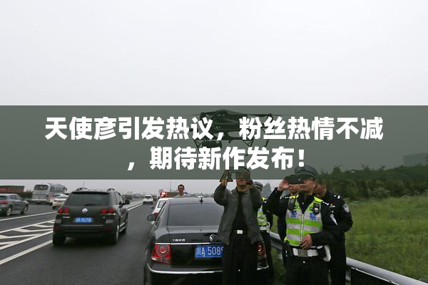 天使彦引发热议，粉丝热情不减，期待新作发布！
